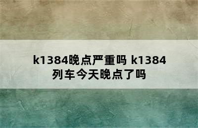 k1384晚点严重吗 k1384列车今天晚点了吗